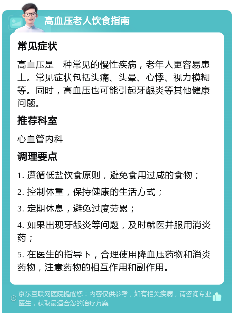 高血压老人饮食指南 常见症状 高血压是一种常见的慢性疾病，老年人更容易患上。常见症状包括头痛、头晕、心悸、视力模糊等。同时，高血压也可能引起牙龈炎等其他健康问题。 推荐科室 心血管内科 调理要点 1. 遵循低盐饮食原则，避免食用过咸的食物； 2. 控制体重，保持健康的生活方式； 3. 定期休息，避免过度劳累； 4. 如果出现牙龈炎等问题，及时就医并服用消炎药； 5. 在医生的指导下，合理使用降血压药物和消炎药物，注意药物的相互作用和副作用。