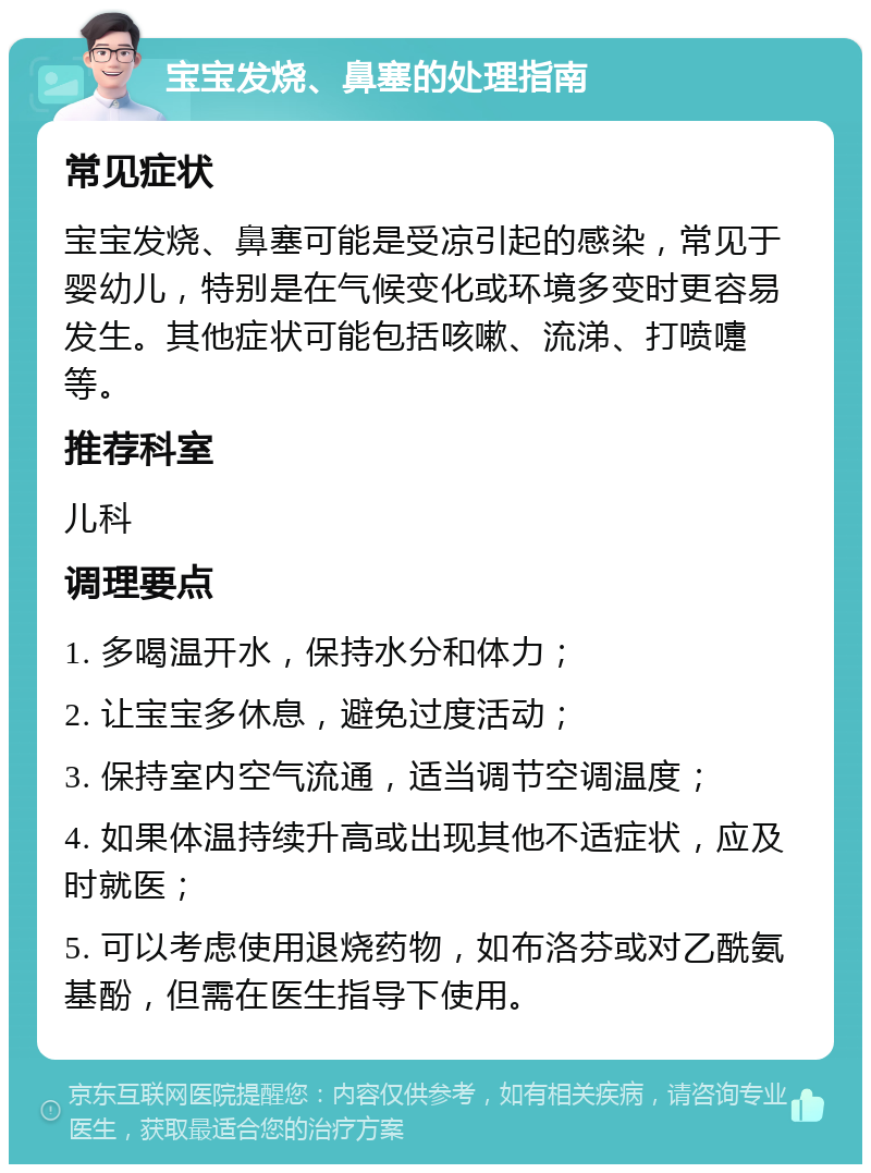 宝宝发烧、鼻塞的处理指南 常见症状 宝宝发烧、鼻塞可能是受凉引起的感染，常见于婴幼儿，特别是在气候变化或环境多变时更容易发生。其他症状可能包括咳嗽、流涕、打喷嚏等。 推荐科室 儿科 调理要点 1. 多喝温开水，保持水分和体力； 2. 让宝宝多休息，避免过度活动； 3. 保持室内空气流通，适当调节空调温度； 4. 如果体温持续升高或出现其他不适症状，应及时就医； 5. 可以考虑使用退烧药物，如布洛芬或对乙酰氨基酚，但需在医生指导下使用。