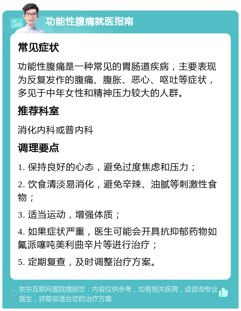 功能性腹痛就医指南 常见症状 功能性腹痛是一种常见的胃肠道疾病，主要表现为反复发作的腹痛、腹胀、恶心、呕吐等症状，多见于中年女性和精神压力较大的人群。 推荐科室 消化内科或普内科 调理要点 1. 保持良好的心态，避免过度焦虑和压力； 2. 饮食清淡易消化，避免辛辣、油腻等刺激性食物； 3. 适当运动，增强体质； 4. 如果症状严重，医生可能会开具抗抑郁药物如氟派噻吨美利曲辛片等进行治疗； 5. 定期复查，及时调整治疗方案。