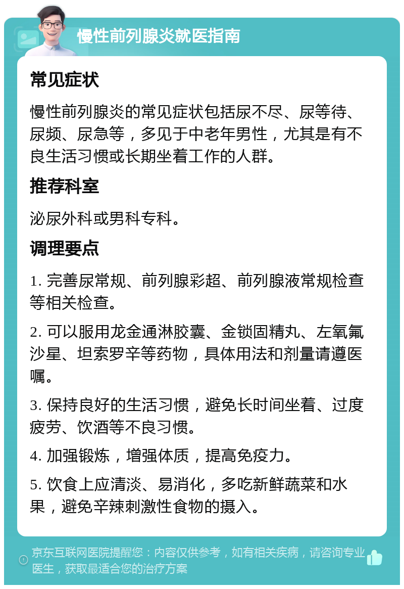 慢性前列腺炎就医指南 常见症状 慢性前列腺炎的常见症状包括尿不尽、尿等待、尿频、尿急等，多见于中老年男性，尤其是有不良生活习惯或长期坐着工作的人群。 推荐科室 泌尿外科或男科专科。 调理要点 1. 完善尿常规、前列腺彩超、前列腺液常规检查等相关检查。 2. 可以服用龙金通淋胶囊、金锁固精丸、左氧氟沙星、坦索罗辛等药物，具体用法和剂量请遵医嘱。 3. 保持良好的生活习惯，避免长时间坐着、过度疲劳、饮酒等不良习惯。 4. 加强锻炼，增强体质，提高免疫力。 5. 饮食上应清淡、易消化，多吃新鲜蔬菜和水果，避免辛辣刺激性食物的摄入。