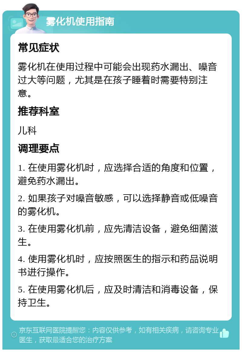 雾化机使用指南 常见症状 雾化机在使用过程中可能会出现药水漏出、噪音过大等问题，尤其是在孩子睡着时需要特别注意。 推荐科室 儿科 调理要点 1. 在使用雾化机时，应选择合适的角度和位置，避免药水漏出。 2. 如果孩子对噪音敏感，可以选择静音或低噪音的雾化机。 3. 在使用雾化机前，应先清洁设备，避免细菌滋生。 4. 使用雾化机时，应按照医生的指示和药品说明书进行操作。 5. 在使用雾化机后，应及时清洁和消毒设备，保持卫生。