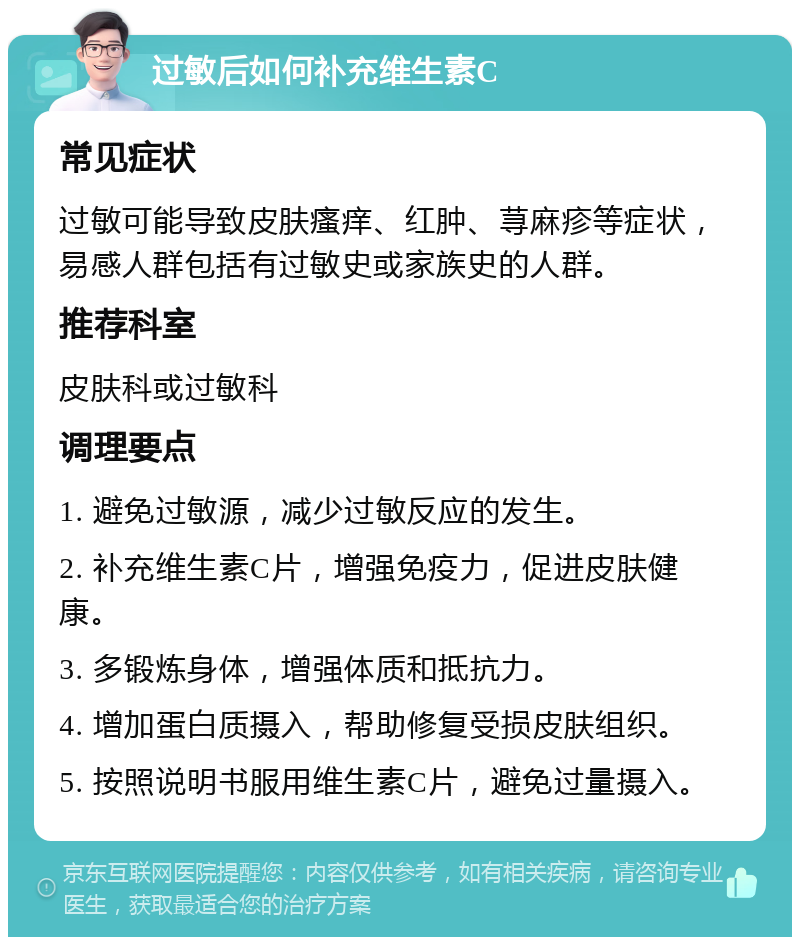 过敏后如何补充维生素C 常见症状 过敏可能导致皮肤瘙痒、红肿、荨麻疹等症状，易感人群包括有过敏史或家族史的人群。 推荐科室 皮肤科或过敏科 调理要点 1. 避免过敏源，减少过敏反应的发生。 2. 补充维生素C片，增强免疫力，促进皮肤健康。 3. 多锻炼身体，增强体质和抵抗力。 4. 增加蛋白质摄入，帮助修复受损皮肤组织。 5. 按照说明书服用维生素C片，避免过量摄入。