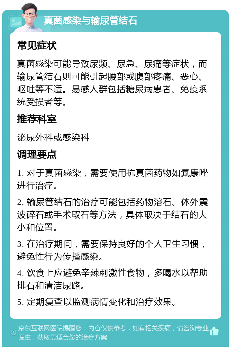 真菌感染与输尿管结石 常见症状 真菌感染可能导致尿频、尿急、尿痛等症状，而输尿管结石则可能引起腰部或腹部疼痛、恶心、呕吐等不适。易感人群包括糖尿病患者、免疫系统受损者等。 推荐科室 泌尿外科或感染科 调理要点 1. 对于真菌感染，需要使用抗真菌药物如氟康唑进行治疗。 2. 输尿管结石的治疗可能包括药物溶石、体外震波碎石或手术取石等方法，具体取决于结石的大小和位置。 3. 在治疗期间，需要保持良好的个人卫生习惯，避免性行为传播感染。 4. 饮食上应避免辛辣刺激性食物，多喝水以帮助排石和清洁尿路。 5. 定期复查以监测病情变化和治疗效果。