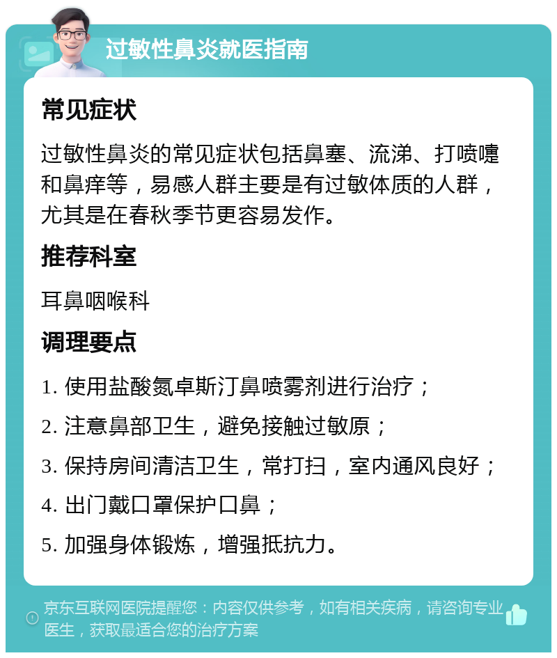 过敏性鼻炎就医指南 常见症状 过敏性鼻炎的常见症状包括鼻塞、流涕、打喷嚏和鼻痒等，易感人群主要是有过敏体质的人群，尤其是在春秋季节更容易发作。 推荐科室 耳鼻咽喉科 调理要点 1. 使用盐酸氮卓斯汀鼻喷雾剂进行治疗； 2. 注意鼻部卫生，避免接触过敏原； 3. 保持房间清洁卫生，常打扫，室内通风良好； 4. 出门戴口罩保护口鼻； 5. 加强身体锻炼，增强抵抗力。