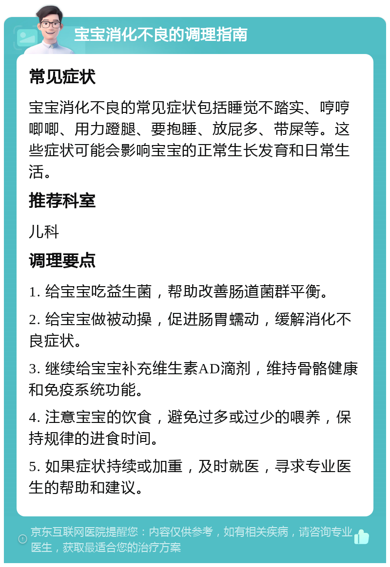 宝宝消化不良的调理指南 常见症状 宝宝消化不良的常见症状包括睡觉不踏实、哼哼唧唧、用力蹬腿、要抱睡、放屁多、带屎等。这些症状可能会影响宝宝的正常生长发育和日常生活。 推荐科室 儿科 调理要点 1. 给宝宝吃益生菌，帮助改善肠道菌群平衡。 2. 给宝宝做被动操，促进肠胃蠕动，缓解消化不良症状。 3. 继续给宝宝补充维生素AD滴剂，维持骨骼健康和免疫系统功能。 4. 注意宝宝的饮食，避免过多或过少的喂养，保持规律的进食时间。 5. 如果症状持续或加重，及时就医，寻求专业医生的帮助和建议。