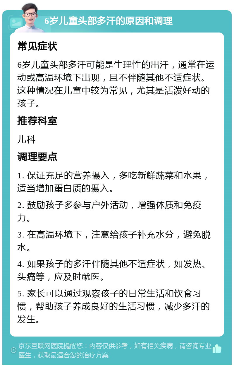 6岁儿童头部多汗的原因和调理 常见症状 6岁儿童头部多汗可能是生理性的出汗，通常在运动或高温环境下出现，且不伴随其他不适症状。这种情况在儿童中较为常见，尤其是活泼好动的孩子。 推荐科室 儿科 调理要点 1. 保证充足的营养摄入，多吃新鲜蔬菜和水果，适当增加蛋白质的摄入。 2. 鼓励孩子多参与户外活动，增强体质和免疫力。 3. 在高温环境下，注意给孩子补充水分，避免脱水。 4. 如果孩子的多汗伴随其他不适症状，如发热、头痛等，应及时就医。 5. 家长可以通过观察孩子的日常生活和饮食习惯，帮助孩子养成良好的生活习惯，减少多汗的发生。