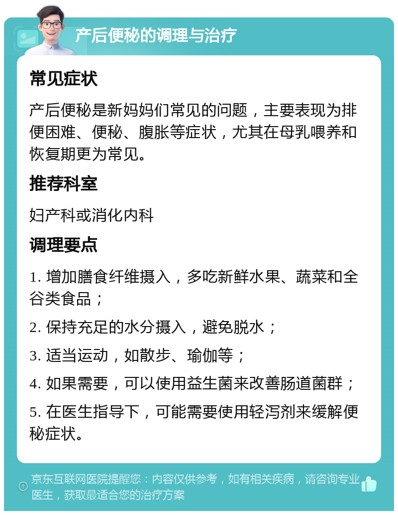 产后便秘的调理与治疗 常见症状 产后便秘是新妈妈们常见的问题，主要表现为排便困难、便秘、腹胀等症状，尤其在母乳喂养和恢复期更为常见。 推荐科室 妇产科或消化内科 调理要点 1. 增加膳食纤维摄入，多吃新鲜水果、蔬菜和全谷类食品； 2. 保持充足的水分摄入，避免脱水； 3. 适当运动，如散步、瑜伽等； 4. 如果需要，可以使用益生菌来改善肠道菌群； 5. 在医生指导下，可能需要使用轻泻剂来缓解便秘症状。