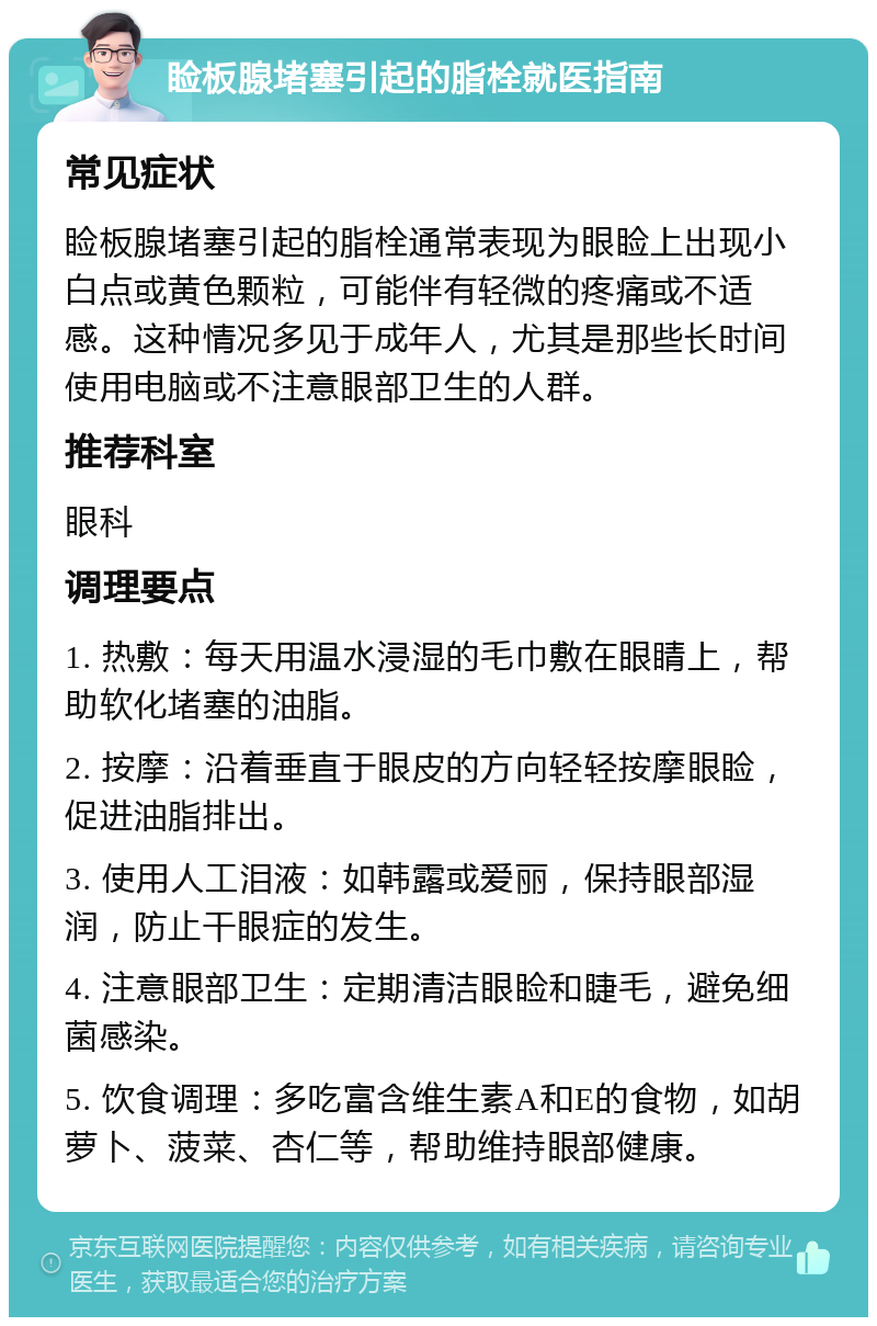 睑板腺堵塞引起的脂栓就医指南 常见症状 睑板腺堵塞引起的脂栓通常表现为眼睑上出现小白点或黄色颗粒，可能伴有轻微的疼痛或不适感。这种情况多见于成年人，尤其是那些长时间使用电脑或不注意眼部卫生的人群。 推荐科室 眼科 调理要点 1. 热敷：每天用温水浸湿的毛巾敷在眼睛上，帮助软化堵塞的油脂。 2. 按摩：沿着垂直于眼皮的方向轻轻按摩眼睑，促进油脂排出。 3. 使用人工泪液：如韩露或爱丽，保持眼部湿润，防止干眼症的发生。 4. 注意眼部卫生：定期清洁眼睑和睫毛，避免细菌感染。 5. 饮食调理：多吃富含维生素A和E的食物，如胡萝卜、菠菜、杏仁等，帮助维持眼部健康。