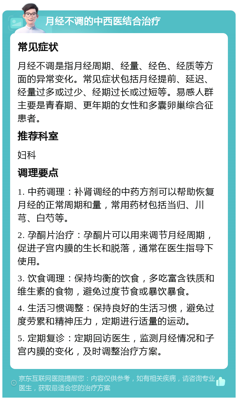 月经不调的中西医结合治疗 常见症状 月经不调是指月经周期、经量、经色、经质等方面的异常变化。常见症状包括月经提前、延迟、经量过多或过少、经期过长或过短等。易感人群主要是青春期、更年期的女性和多囊卵巢综合征患者。 推荐科室 妇科 调理要点 1. 中药调理：补肾调经的中药方剂可以帮助恢复月经的正常周期和量，常用药材包括当归、川芎、白芍等。 2. 孕酮片治疗：孕酮片可以用来调节月经周期，促进子宫内膜的生长和脱落，通常在医生指导下使用。 3. 饮食调理：保持均衡的饮食，多吃富含铁质和维生素的食物，避免过度节食或暴饮暴食。 4. 生活习惯调整：保持良好的生活习惯，避免过度劳累和精神压力，定期进行适量的运动。 5. 定期复诊：定期回访医生，监测月经情况和子宫内膜的变化，及时调整治疗方案。