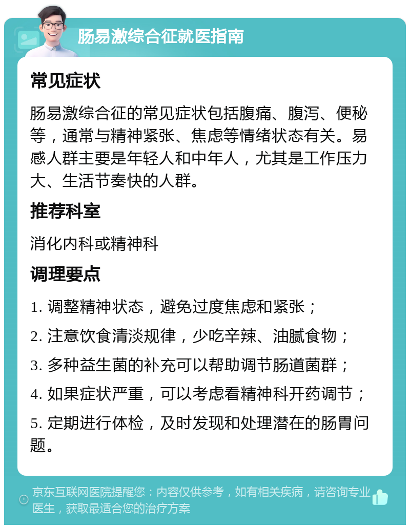 肠易激综合征就医指南 常见症状 肠易激综合征的常见症状包括腹痛、腹泻、便秘等，通常与精神紧张、焦虑等情绪状态有关。易感人群主要是年轻人和中年人，尤其是工作压力大、生活节奏快的人群。 推荐科室 消化内科或精神科 调理要点 1. 调整精神状态，避免过度焦虑和紧张； 2. 注意饮食清淡规律，少吃辛辣、油腻食物； 3. 多种益生菌的补充可以帮助调节肠道菌群； 4. 如果症状严重，可以考虑看精神科开药调节； 5. 定期进行体检，及时发现和处理潜在的肠胃问题。