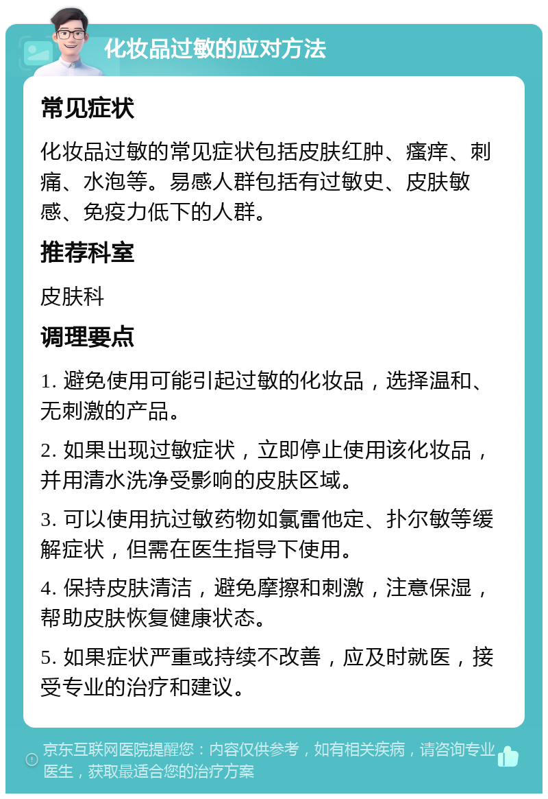 化妆品过敏的应对方法 常见症状 化妆品过敏的常见症状包括皮肤红肿、瘙痒、刺痛、水泡等。易感人群包括有过敏史、皮肤敏感、免疫力低下的人群。 推荐科室 皮肤科 调理要点 1. 避免使用可能引起过敏的化妆品，选择温和、无刺激的产品。 2. 如果出现过敏症状，立即停止使用该化妆品，并用清水洗净受影响的皮肤区域。 3. 可以使用抗过敏药物如氯雷他定、扑尔敏等缓解症状，但需在医生指导下使用。 4. 保持皮肤清洁，避免摩擦和刺激，注意保湿，帮助皮肤恢复健康状态。 5. 如果症状严重或持续不改善，应及时就医，接受专业的治疗和建议。