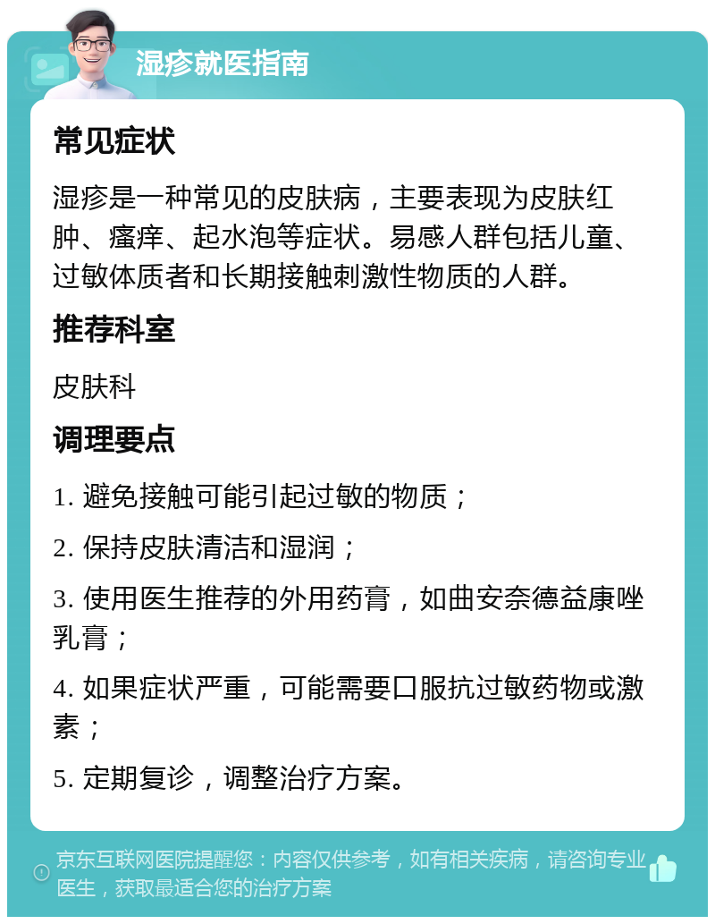 湿疹就医指南 常见症状 湿疹是一种常见的皮肤病，主要表现为皮肤红肿、瘙痒、起水泡等症状。易感人群包括儿童、过敏体质者和长期接触刺激性物质的人群。 推荐科室 皮肤科 调理要点 1. 避免接触可能引起过敏的物质； 2. 保持皮肤清洁和湿润； 3. 使用医生推荐的外用药膏，如曲安奈德益康唑乳膏； 4. 如果症状严重，可能需要口服抗过敏药物或激素； 5. 定期复诊，调整治疗方案。