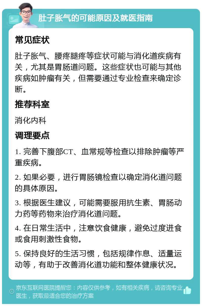 肚子胀气的可能原因及就医指南 常见症状 肚子胀气、腰疼腿疼等症状可能与消化道疾病有关，尤其是胃肠道问题。这些症状也可能与其他疾病如肿瘤有关，但需要通过专业检查来确定诊断。 推荐科室 消化内科 调理要点 1. 完善下腹部CT、血常规等检查以排除肿瘤等严重疾病。 2. 如果必要，进行胃肠镜检查以确定消化道问题的具体原因。 3. 根据医生建议，可能需要服用抗生素、胃肠动力药等药物来治疗消化道问题。 4. 在日常生活中，注意饮食健康，避免过度进食或食用刺激性食物。 5. 保持良好的生活习惯，包括规律作息、适量运动等，有助于改善消化道功能和整体健康状况。