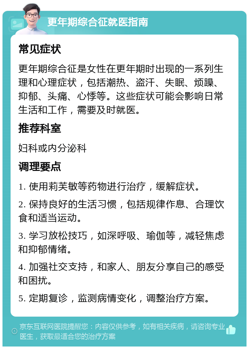 更年期综合征就医指南 常见症状 更年期综合征是女性在更年期时出现的一系列生理和心理症状，包括潮热、盗汗、失眠、烦躁、抑郁、头痛、心悸等。这些症状可能会影响日常生活和工作，需要及时就医。 推荐科室 妇科或内分泌科 调理要点 1. 使用莉芙敏等药物进行治疗，缓解症状。 2. 保持良好的生活习惯，包括规律作息、合理饮食和适当运动。 3. 学习放松技巧，如深呼吸、瑜伽等，减轻焦虑和抑郁情绪。 4. 加强社交支持，和家人、朋友分享自己的感受和困扰。 5. 定期复诊，监测病情变化，调整治疗方案。