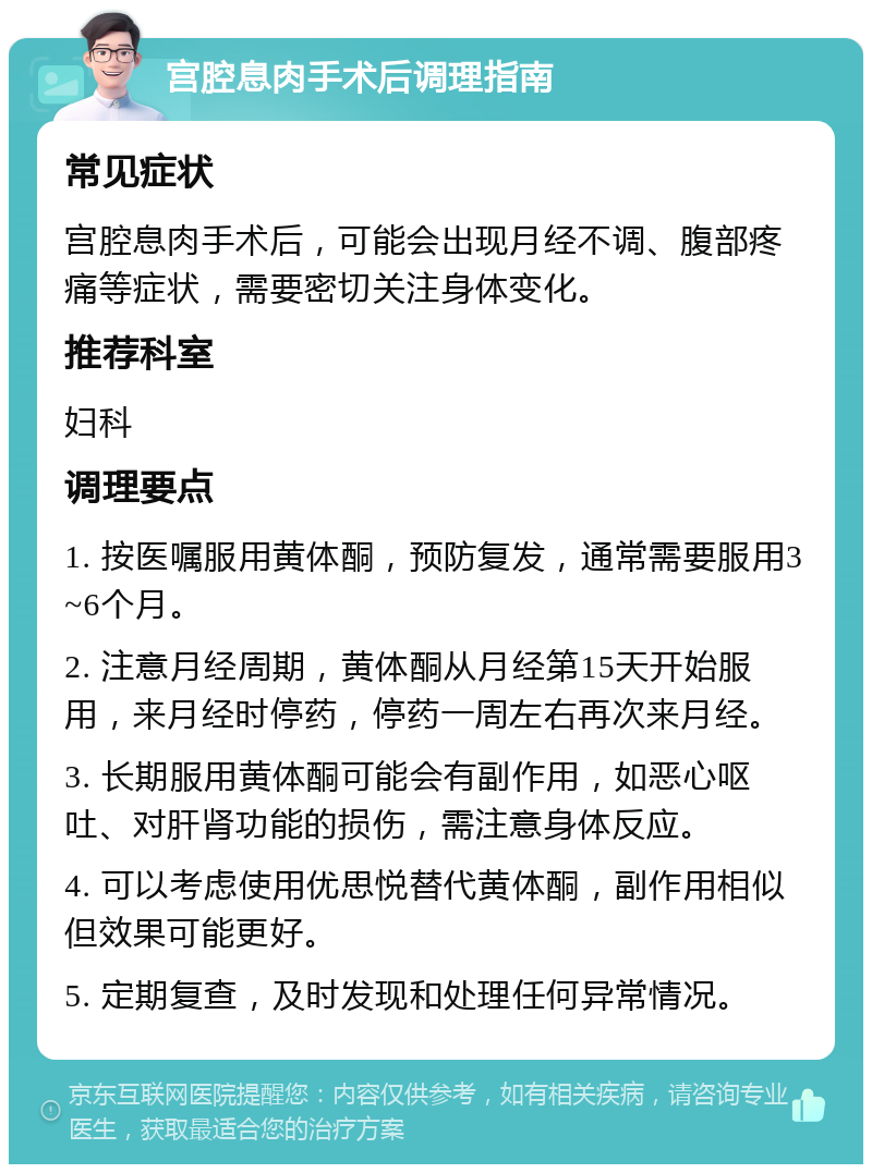 宫腔息肉手术后调理指南 常见症状 宫腔息肉手术后，可能会出现月经不调、腹部疼痛等症状，需要密切关注身体变化。 推荐科室 妇科 调理要点 1. 按医嘱服用黄体酮，预防复发，通常需要服用3~6个月。 2. 注意月经周期，黄体酮从月经第15天开始服用，来月经时停药，停药一周左右再次来月经。 3. 长期服用黄体酮可能会有副作用，如恶心呕吐、对肝肾功能的损伤，需注意身体反应。 4. 可以考虑使用优思悦替代黄体酮，副作用相似但效果可能更好。 5. 定期复查，及时发现和处理任何异常情况。