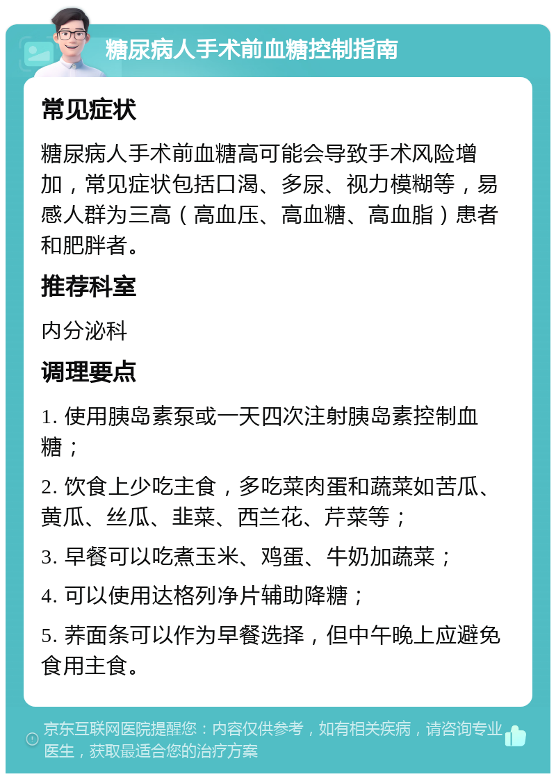 糖尿病人手术前血糖控制指南 常见症状 糖尿病人手术前血糖高可能会导致手术风险增加，常见症状包括口渴、多尿、视力模糊等，易感人群为三高（高血压、高血糖、高血脂）患者和肥胖者。 推荐科室 内分泌科 调理要点 1. 使用胰岛素泵或一天四次注射胰岛素控制血糖； 2. 饮食上少吃主食，多吃菜肉蛋和蔬菜如苦瓜、黄瓜、丝瓜、韭菜、西兰花、芹菜等； 3. 早餐可以吃煮玉米、鸡蛋、牛奶加蔬菜； 4. 可以使用达格列净片辅助降糖； 5. 荞面条可以作为早餐选择，但中午晚上应避免食用主食。