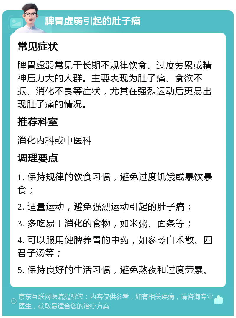 脾胃虚弱引起的肚子痛 常见症状 脾胃虚弱常见于长期不规律饮食、过度劳累或精神压力大的人群。主要表现为肚子痛、食欲不振、消化不良等症状，尤其在强烈运动后更易出现肚子痛的情况。 推荐科室 消化内科或中医科 调理要点 1. 保持规律的饮食习惯，避免过度饥饿或暴饮暴食； 2. 适量运动，避免强烈运动引起的肚子痛； 3. 多吃易于消化的食物，如米粥、面条等； 4. 可以服用健脾养胃的中药，如参苓白术散、四君子汤等； 5. 保持良好的生活习惯，避免熬夜和过度劳累。