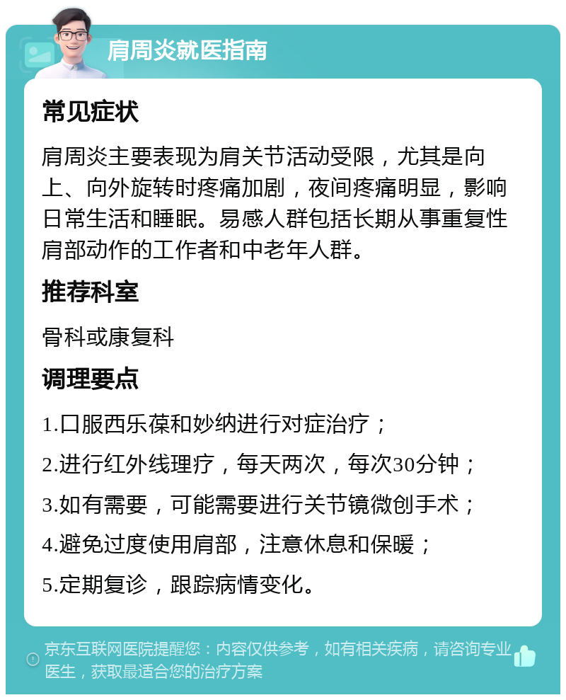 肩周炎就医指南 常见症状 肩周炎主要表现为肩关节活动受限，尤其是向上、向外旋转时疼痛加剧，夜间疼痛明显，影响日常生活和睡眠。易感人群包括长期从事重复性肩部动作的工作者和中老年人群。 推荐科室 骨科或康复科 调理要点 1.口服西乐葆和妙纳进行对症治疗； 2.进行红外线理疗，每天两次，每次30分钟； 3.如有需要，可能需要进行关节镜微创手术； 4.避免过度使用肩部，注意休息和保暖； 5.定期复诊，跟踪病情变化。