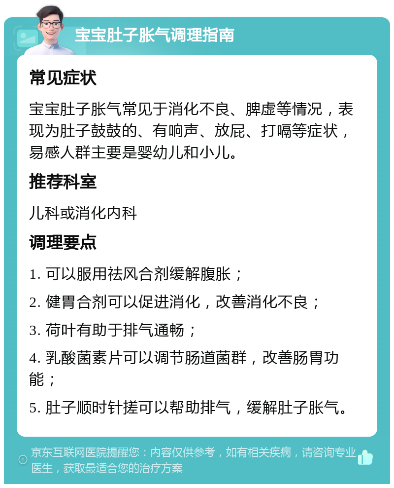 宝宝肚子胀气调理指南 常见症状 宝宝肚子胀气常见于消化不良、脾虚等情况，表现为肚子鼓鼓的、有响声、放屁、打嗝等症状，易感人群主要是婴幼儿和小儿。 推荐科室 儿科或消化内科 调理要点 1. 可以服用祛风合剂缓解腹胀； 2. 健胃合剂可以促进消化，改善消化不良； 3. 荷叶有助于排气通畅； 4. 乳酸菌素片可以调节肠道菌群，改善肠胃功能； 5. 肚子顺时针搓可以帮助排气，缓解肚子胀气。