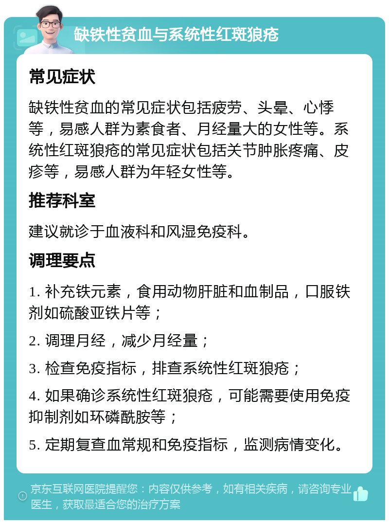 缺铁性贫血与系统性红斑狼疮 常见症状 缺铁性贫血的常见症状包括疲劳、头晕、心悸等，易感人群为素食者、月经量大的女性等。系统性红斑狼疮的常见症状包括关节肿胀疼痛、皮疹等，易感人群为年轻女性等。 推荐科室 建议就诊于血液科和风湿免疫科。 调理要点 1. 补充铁元素，食用动物肝脏和血制品，口服铁剂如硫酸亚铁片等； 2. 调理月经，减少月经量； 3. 检查免疫指标，排查系统性红斑狼疮； 4. 如果确诊系统性红斑狼疮，可能需要使用免疫抑制剂如环磷酰胺等； 5. 定期复查血常规和免疫指标，监测病情变化。