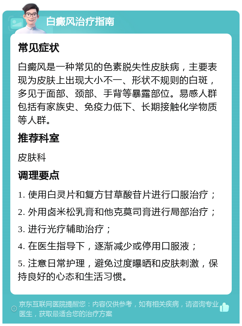 白癜风治疗指南 常见症状 白癜风是一种常见的色素脱失性皮肤病，主要表现为皮肤上出现大小不一、形状不规则的白斑，多见于面部、颈部、手背等暴露部位。易感人群包括有家族史、免疫力低下、长期接触化学物质等人群。 推荐科室 皮肤科 调理要点 1. 使用白灵片和复方甘草酸苷片进行口服治疗； 2. 外用卤米松乳膏和他克莫司膏进行局部治疗； 3. 进行光疗辅助治疗； 4. 在医生指导下，逐渐减少或停用口服液； 5. 注意日常护理，避免过度曝晒和皮肤刺激，保持良好的心态和生活习惯。