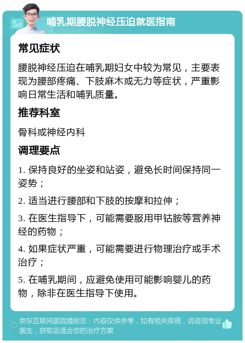 哺乳期腰脱神经压迫就医指南 常见症状 腰脱神经压迫在哺乳期妇女中较为常见，主要表现为腰部疼痛、下肢麻木或无力等症状，严重影响日常生活和哺乳质量。 推荐科室 骨科或神经内科 调理要点 1. 保持良好的坐姿和站姿，避免长时间保持同一姿势； 2. 适当进行腰部和下肢的按摩和拉伸； 3. 在医生指导下，可能需要服用甲钴胺等营养神经的药物； 4. 如果症状严重，可能需要进行物理治疗或手术治疗； 5. 在哺乳期间，应避免使用可能影响婴儿的药物，除非在医生指导下使用。