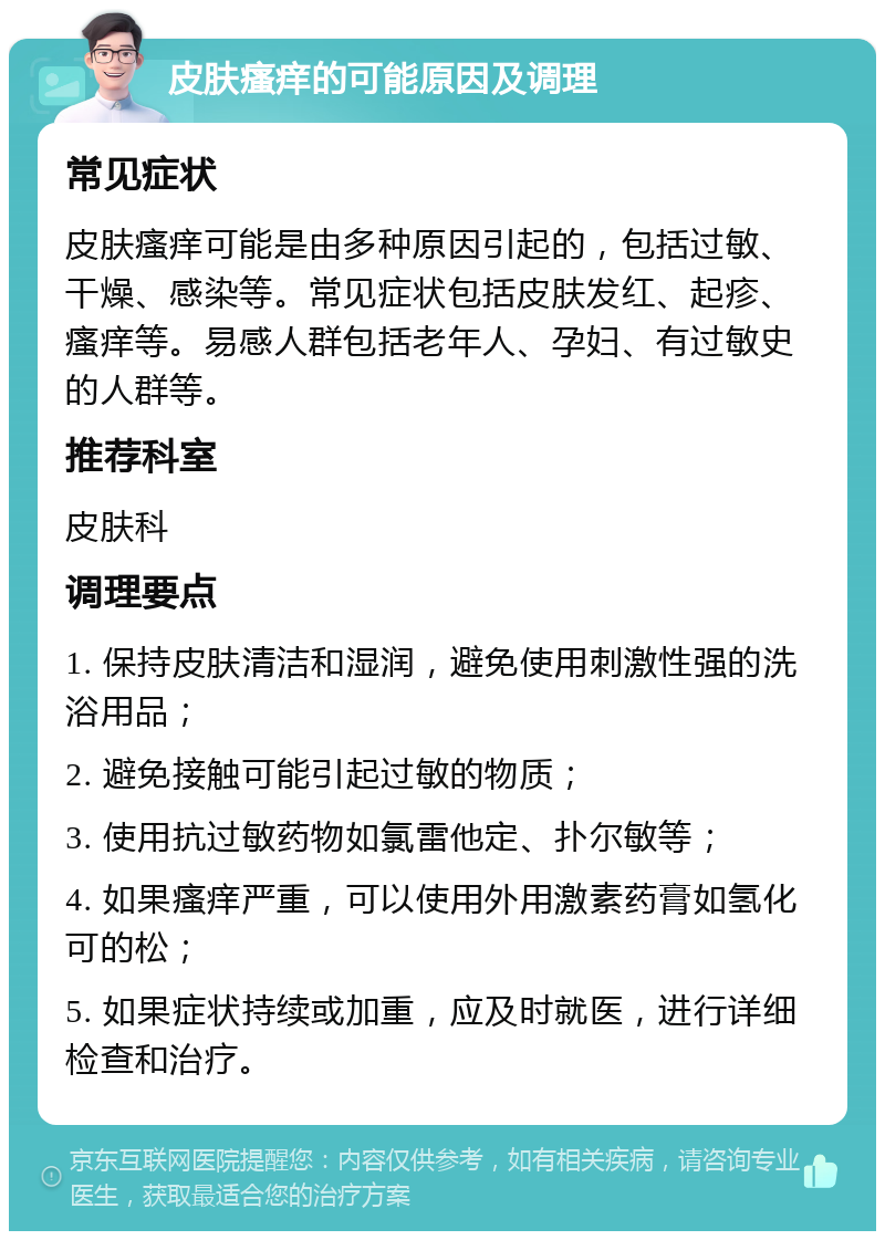 皮肤瘙痒的可能原因及调理 常见症状 皮肤瘙痒可能是由多种原因引起的，包括过敏、干燥、感染等。常见症状包括皮肤发红、起疹、瘙痒等。易感人群包括老年人、孕妇、有过敏史的人群等。 推荐科室 皮肤科 调理要点 1. 保持皮肤清洁和湿润，避免使用刺激性强的洗浴用品； 2. 避免接触可能引起过敏的物质； 3. 使用抗过敏药物如氯雷他定、扑尔敏等； 4. 如果瘙痒严重，可以使用外用激素药膏如氢化可的松； 5. 如果症状持续或加重，应及时就医，进行详细检查和治疗。