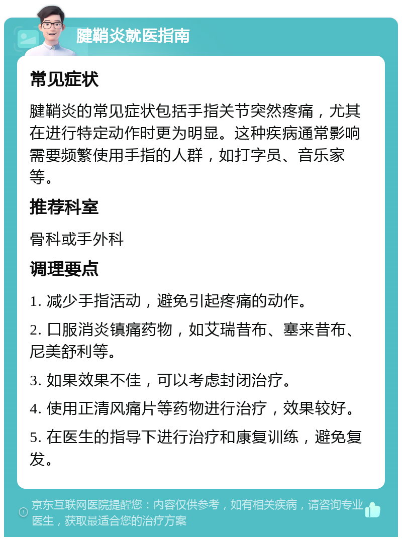 腱鞘炎就医指南 常见症状 腱鞘炎的常见症状包括手指关节突然疼痛，尤其在进行特定动作时更为明显。这种疾病通常影响需要频繁使用手指的人群，如打字员、音乐家等。 推荐科室 骨科或手外科 调理要点 1. 减少手指活动，避免引起疼痛的动作。 2. 口服消炎镇痛药物，如艾瑞昔布、塞来昔布、尼美舒利等。 3. 如果效果不佳，可以考虑封闭治疗。 4. 使用正清风痛片等药物进行治疗，效果较好。 5. 在医生的指导下进行治疗和康复训练，避免复发。