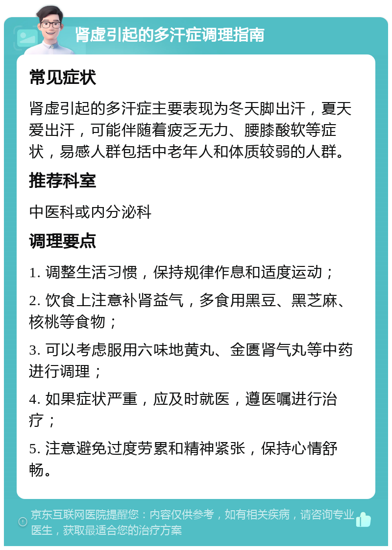 肾虚引起的多汗症调理指南 常见症状 肾虚引起的多汗症主要表现为冬天脚出汗，夏天爱出汗，可能伴随着疲乏无力、腰膝酸软等症状，易感人群包括中老年人和体质较弱的人群。 推荐科室 中医科或内分泌科 调理要点 1. 调整生活习惯，保持规律作息和适度运动； 2. 饮食上注意补肾益气，多食用黑豆、黑芝麻、核桃等食物； 3. 可以考虑服用六味地黄丸、金匮肾气丸等中药进行调理； 4. 如果症状严重，应及时就医，遵医嘱进行治疗； 5. 注意避免过度劳累和精神紧张，保持心情舒畅。