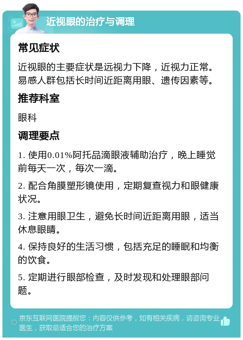 近视眼的治疗与调理 常见症状 近视眼的主要症状是远视力下降，近视力正常。易感人群包括长时间近距离用眼、遗传因素等。 推荐科室 眼科 调理要点 1. 使用0.01%阿托品滴眼液辅助治疗，晚上睡觉前每天一次，每次一滴。 2. 配合角膜塑形镜使用，定期复查视力和眼健康状况。 3. 注意用眼卫生，避免长时间近距离用眼，适当休息眼睛。 4. 保持良好的生活习惯，包括充足的睡眠和均衡的饮食。 5. 定期进行眼部检查，及时发现和处理眼部问题。