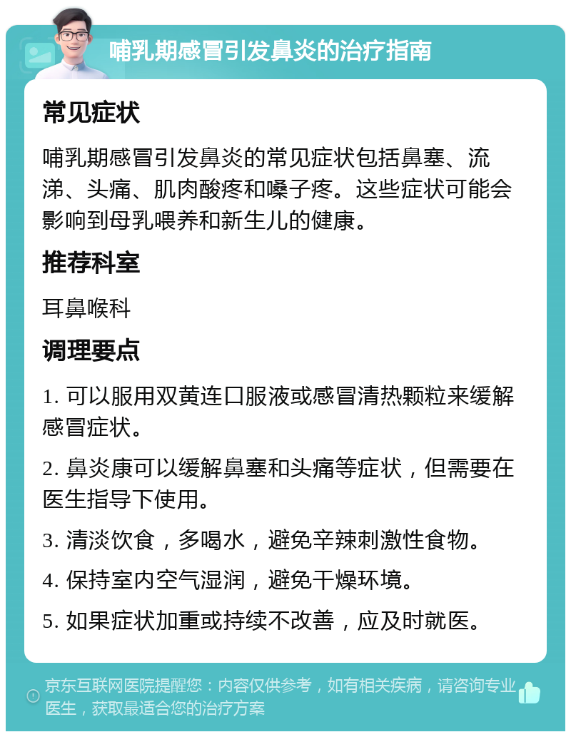 哺乳期感冒引发鼻炎的治疗指南 常见症状 哺乳期感冒引发鼻炎的常见症状包括鼻塞、流涕、头痛、肌肉酸疼和嗓子疼。这些症状可能会影响到母乳喂养和新生儿的健康。 推荐科室 耳鼻喉科 调理要点 1. 可以服用双黄连口服液或感冒清热颗粒来缓解感冒症状。 2. 鼻炎康可以缓解鼻塞和头痛等症状，但需要在医生指导下使用。 3. 清淡饮食，多喝水，避免辛辣刺激性食物。 4. 保持室内空气湿润，避免干燥环境。 5. 如果症状加重或持续不改善，应及时就医。