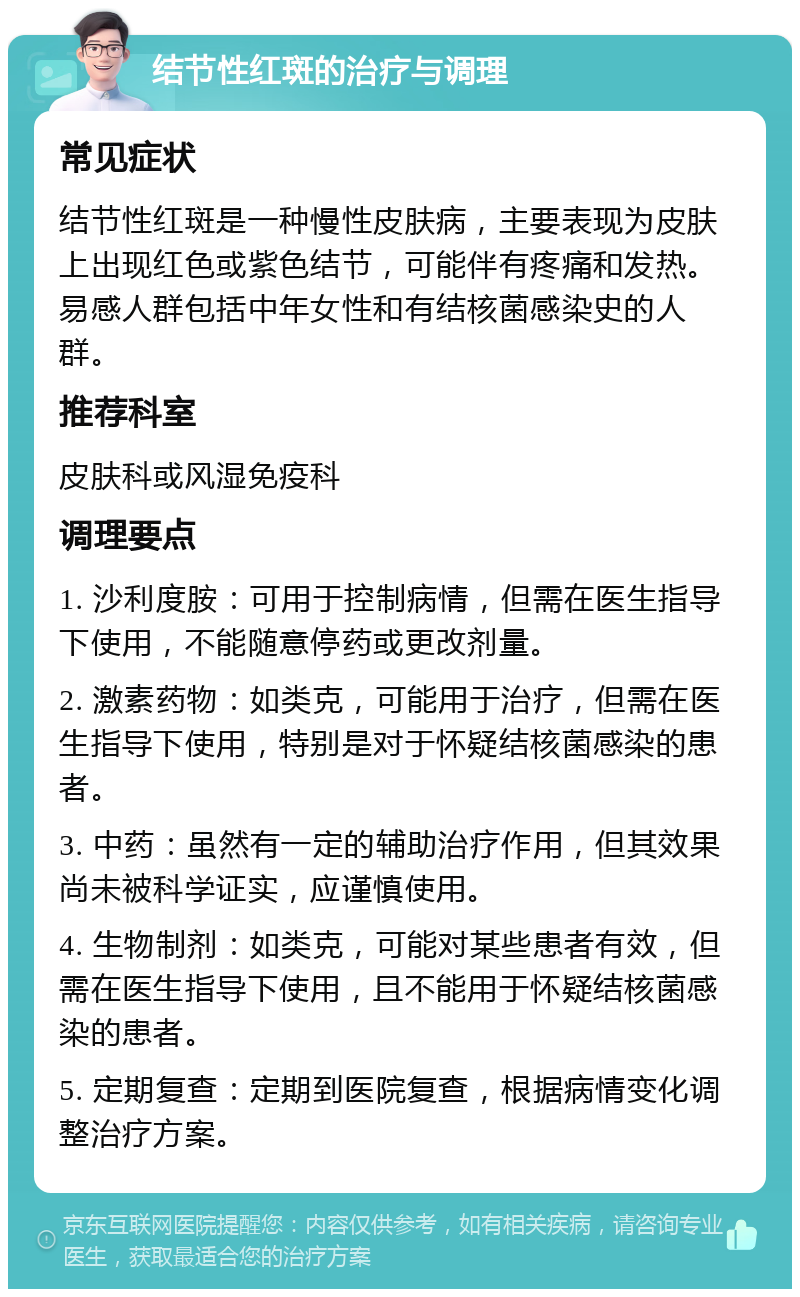 结节性红斑的治疗与调理 常见症状 结节性红斑是一种慢性皮肤病，主要表现为皮肤上出现红色或紫色结节，可能伴有疼痛和发热。易感人群包括中年女性和有结核菌感染史的人群。 推荐科室 皮肤科或风湿免疫科 调理要点 1. 沙利度胺：可用于控制病情，但需在医生指导下使用，不能随意停药或更改剂量。 2. 激素药物：如类克，可能用于治疗，但需在医生指导下使用，特别是对于怀疑结核菌感染的患者。 3. 中药：虽然有一定的辅助治疗作用，但其效果尚未被科学证实，应谨慎使用。 4. 生物制剂：如类克，可能对某些患者有效，但需在医生指导下使用，且不能用于怀疑结核菌感染的患者。 5. 定期复查：定期到医院复查，根据病情变化调整治疗方案。