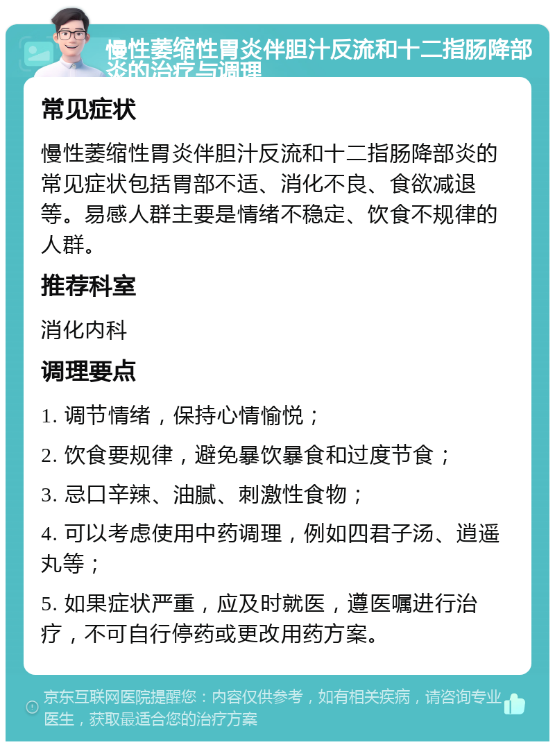 慢性萎缩性胃炎伴胆汁反流和十二指肠降部炎的治疗与调理 常见症状 慢性萎缩性胃炎伴胆汁反流和十二指肠降部炎的常见症状包括胃部不适、消化不良、食欲减退等。易感人群主要是情绪不稳定、饮食不规律的人群。 推荐科室 消化内科 调理要点 1. 调节情绪，保持心情愉悦； 2. 饮食要规律，避免暴饮暴食和过度节食； 3. 忌口辛辣、油腻、刺激性食物； 4. 可以考虑使用中药调理，例如四君子汤、逍遥丸等； 5. 如果症状严重，应及时就医，遵医嘱进行治疗，不可自行停药或更改用药方案。