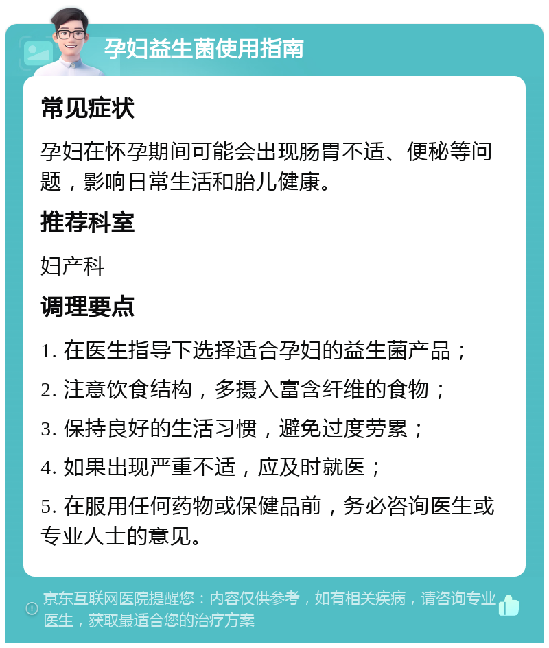 孕妇益生菌使用指南 常见症状 孕妇在怀孕期间可能会出现肠胃不适、便秘等问题，影响日常生活和胎儿健康。 推荐科室 妇产科 调理要点 1. 在医生指导下选择适合孕妇的益生菌产品； 2. 注意饮食结构，多摄入富含纤维的食物； 3. 保持良好的生活习惯，避免过度劳累； 4. 如果出现严重不适，应及时就医； 5. 在服用任何药物或保健品前，务必咨询医生或专业人士的意见。