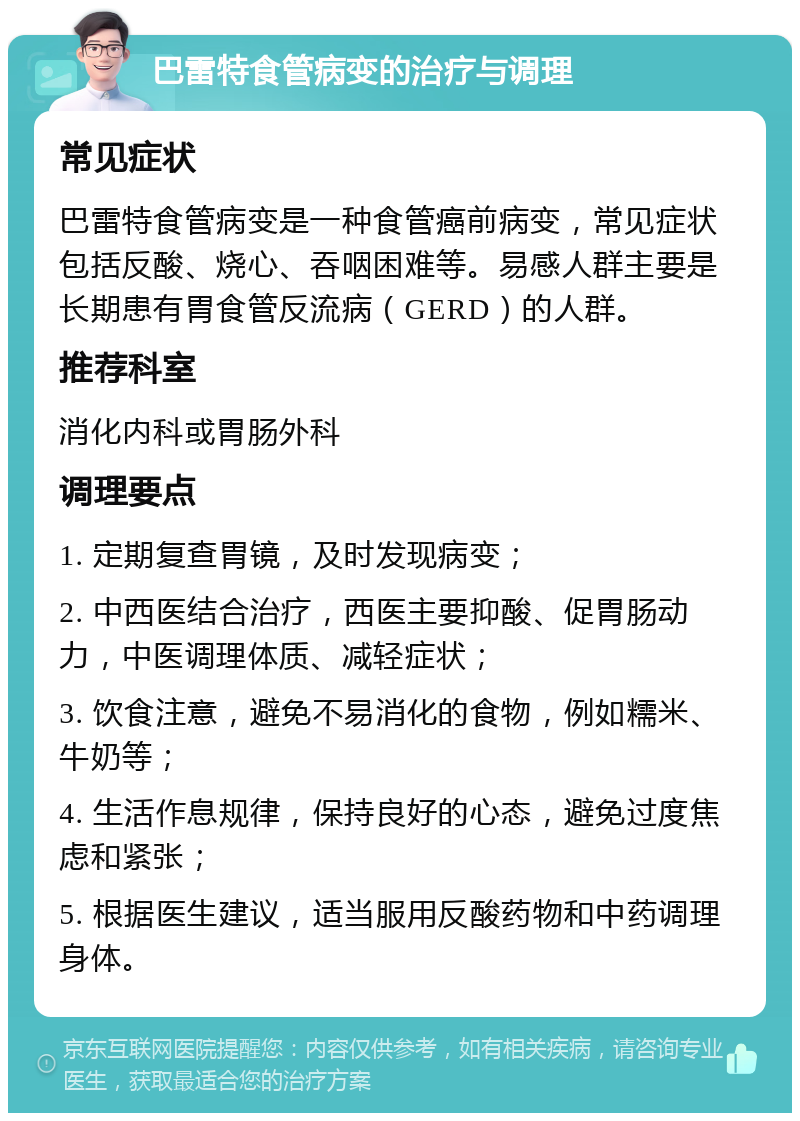 巴雷特食管病变的治疗与调理 常见症状 巴雷特食管病变是一种食管癌前病变，常见症状包括反酸、烧心、吞咽困难等。易感人群主要是长期患有胃食管反流病（GERD）的人群。 推荐科室 消化内科或胃肠外科 调理要点 1. 定期复查胃镜，及时发现病变； 2. 中西医结合治疗，西医主要抑酸、促胃肠动力，中医调理体质、减轻症状； 3. 饮食注意，避免不易消化的食物，例如糯米、牛奶等； 4. 生活作息规律，保持良好的心态，避免过度焦虑和紧张； 5. 根据医生建议，适当服用反酸药物和中药调理身体。