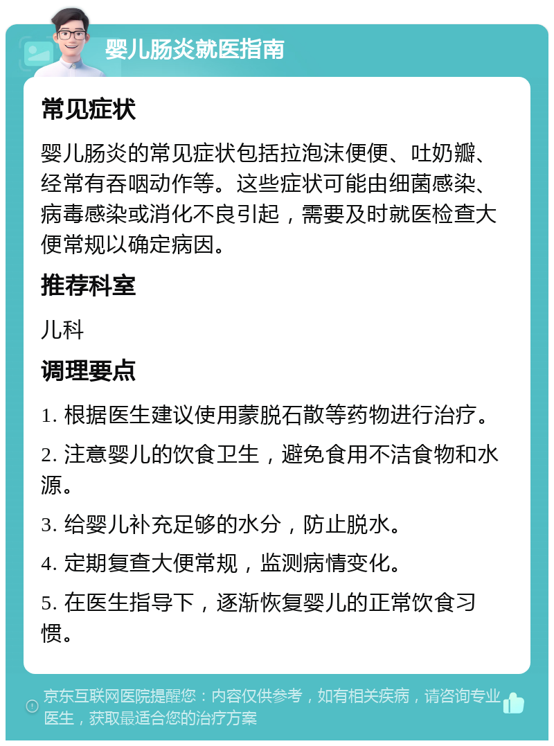 婴儿肠炎就医指南 常见症状 婴儿肠炎的常见症状包括拉泡沫便便、吐奶瓣、经常有吞咽动作等。这些症状可能由细菌感染、病毒感染或消化不良引起，需要及时就医检查大便常规以确定病因。 推荐科室 儿科 调理要点 1. 根据医生建议使用蒙脱石散等药物进行治疗。 2. 注意婴儿的饮食卫生，避免食用不洁食物和水源。 3. 给婴儿补充足够的水分，防止脱水。 4. 定期复查大便常规，监测病情变化。 5. 在医生指导下，逐渐恢复婴儿的正常饮食习惯。