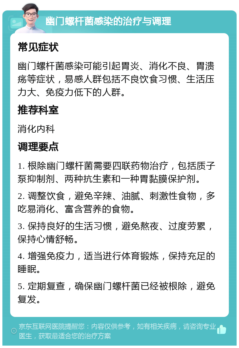 幽门螺杆菌感染的治疗与调理 常见症状 幽门螺杆菌感染可能引起胃炎、消化不良、胃溃疡等症状，易感人群包括不良饮食习惯、生活压力大、免疫力低下的人群。 推荐科室 消化内科 调理要点 1. 根除幽门螺杆菌需要四联药物治疗，包括质子泵抑制剂、两种抗生素和一种胃黏膜保护剂。 2. 调整饮食，避免辛辣、油腻、刺激性食物，多吃易消化、富含营养的食物。 3. 保持良好的生活习惯，避免熬夜、过度劳累，保持心情舒畅。 4. 增强免疫力，适当进行体育锻炼，保持充足的睡眠。 5. 定期复查，确保幽门螺杆菌已经被根除，避免复发。