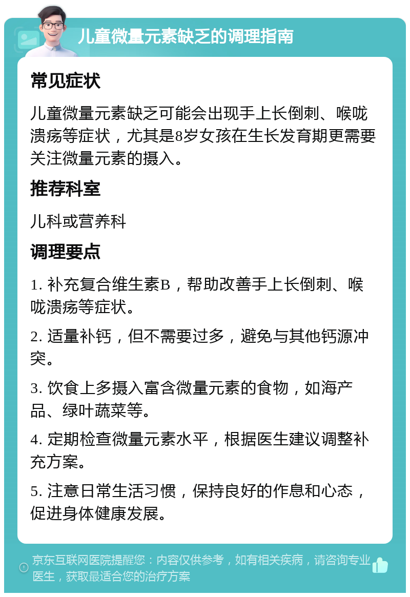 儿童微量元素缺乏的调理指南 常见症状 儿童微量元素缺乏可能会出现手上长倒刺、喉咙溃疡等症状，尤其是8岁女孩在生长发育期更需要关注微量元素的摄入。 推荐科室 儿科或营养科 调理要点 1. 补充复合维生素B，帮助改善手上长倒刺、喉咙溃疡等症状。 2. 适量补钙，但不需要过多，避免与其他钙源冲突。 3. 饮食上多摄入富含微量元素的食物，如海产品、绿叶蔬菜等。 4. 定期检查微量元素水平，根据医生建议调整补充方案。 5. 注意日常生活习惯，保持良好的作息和心态，促进身体健康发展。