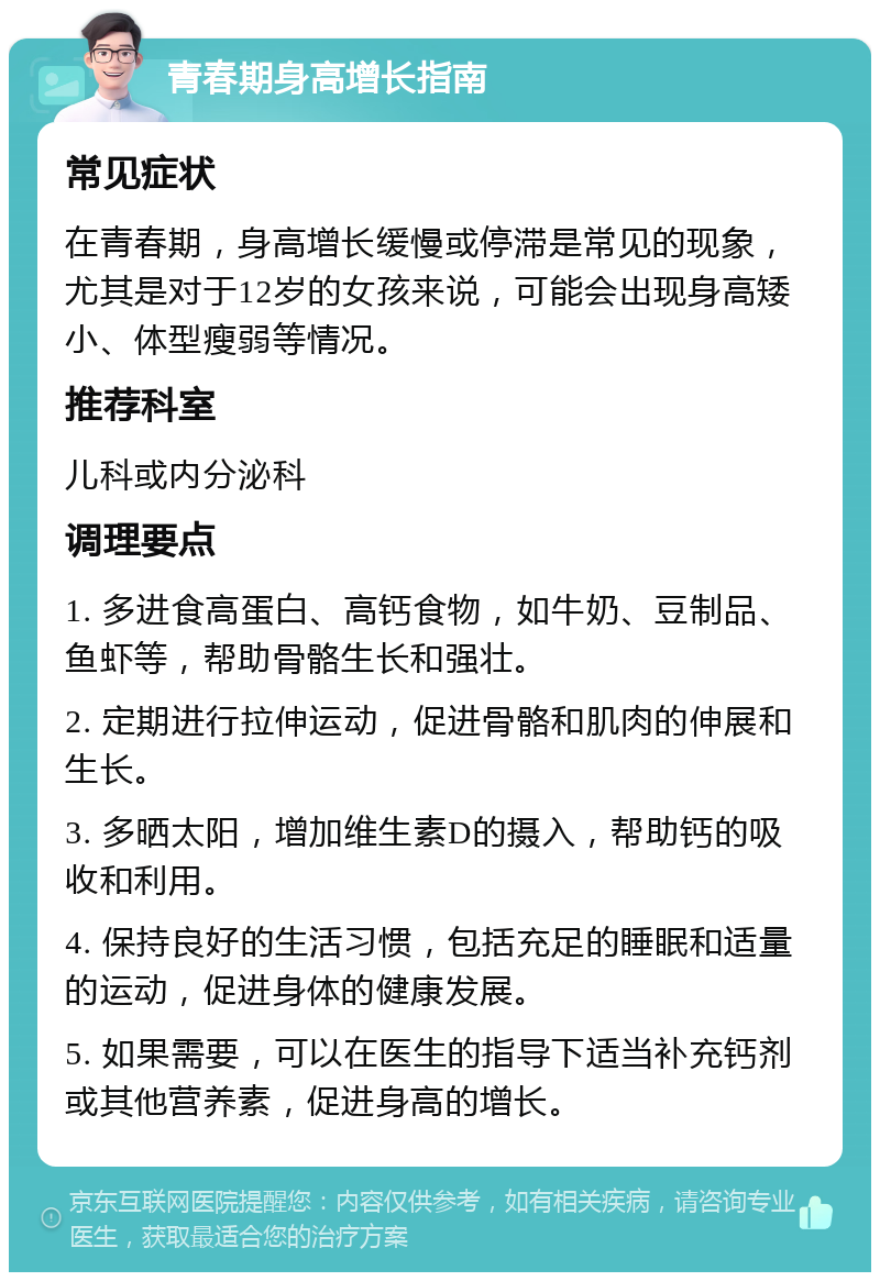 青春期身高增长指南 常见症状 在青春期，身高增长缓慢或停滞是常见的现象，尤其是对于12岁的女孩来说，可能会出现身高矮小、体型瘦弱等情况。 推荐科室 儿科或内分泌科 调理要点 1. 多进食高蛋白、高钙食物，如牛奶、豆制品、鱼虾等，帮助骨骼生长和强壮。 2. 定期进行拉伸运动，促进骨骼和肌肉的伸展和生长。 3. 多晒太阳，增加维生素D的摄入，帮助钙的吸收和利用。 4. 保持良好的生活习惯，包括充足的睡眠和适量的运动，促进身体的健康发展。 5. 如果需要，可以在医生的指导下适当补充钙剂或其他营养素，促进身高的增长。