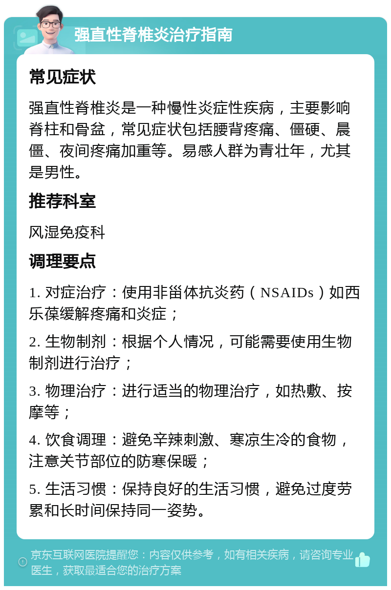 强直性脊椎炎治疗指南 常见症状 强直性脊椎炎是一种慢性炎症性疾病，主要影响脊柱和骨盆，常见症状包括腰背疼痛、僵硬、晨僵、夜间疼痛加重等。易感人群为青壮年，尤其是男性。 推荐科室 风湿免疫科 调理要点 1. 对症治疗：使用非甾体抗炎药（NSAIDs）如西乐葆缓解疼痛和炎症； 2. 生物制剂：根据个人情况，可能需要使用生物制剂进行治疗； 3. 物理治疗：进行适当的物理治疗，如热敷、按摩等； 4. 饮食调理：避免辛辣刺激、寒凉生冷的食物，注意关节部位的防寒保暖； 5. 生活习惯：保持良好的生活习惯，避免过度劳累和长时间保持同一姿势。