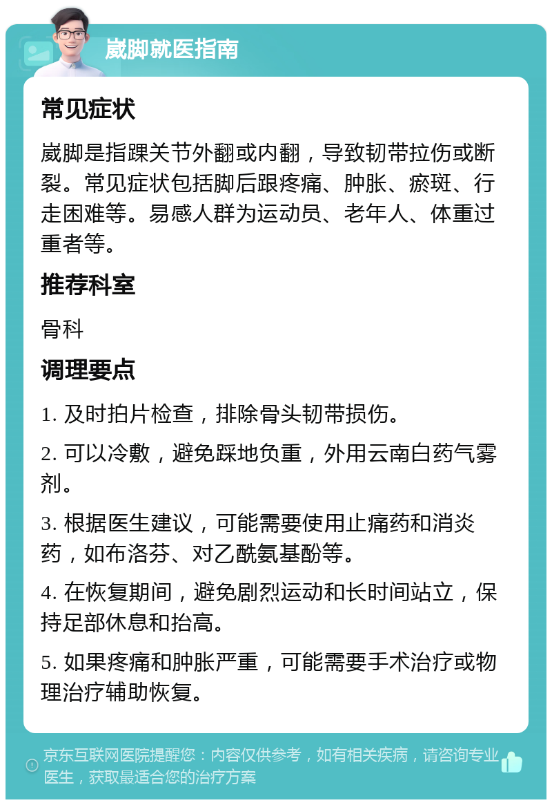 崴脚就医指南 常见症状 崴脚是指踝关节外翻或内翻，导致韧带拉伤或断裂。常见症状包括脚后跟疼痛、肿胀、瘀斑、行走困难等。易感人群为运动员、老年人、体重过重者等。 推荐科室 骨科 调理要点 1. 及时拍片检查，排除骨头韧带损伤。 2. 可以冷敷，避免踩地负重，外用云南白药气雾剂。 3. 根据医生建议，可能需要使用止痛药和消炎药，如布洛芬、对乙酰氨基酚等。 4. 在恢复期间，避免剧烈运动和长时间站立，保持足部休息和抬高。 5. 如果疼痛和肿胀严重，可能需要手术治疗或物理治疗辅助恢复。