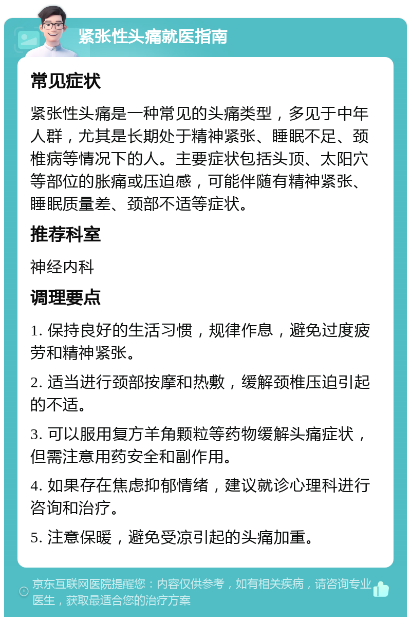 紧张性头痛就医指南 常见症状 紧张性头痛是一种常见的头痛类型，多见于中年人群，尤其是长期处于精神紧张、睡眠不足、颈椎病等情况下的人。主要症状包括头顶、太阳穴等部位的胀痛或压迫感，可能伴随有精神紧张、睡眠质量差、颈部不适等症状。 推荐科室 神经内科 调理要点 1. 保持良好的生活习惯，规律作息，避免过度疲劳和精神紧张。 2. 适当进行颈部按摩和热敷，缓解颈椎压迫引起的不适。 3. 可以服用复方羊角颗粒等药物缓解头痛症状，但需注意用药安全和副作用。 4. 如果存在焦虑抑郁情绪，建议就诊心理科进行咨询和治疗。 5. 注意保暖，避免受凉引起的头痛加重。