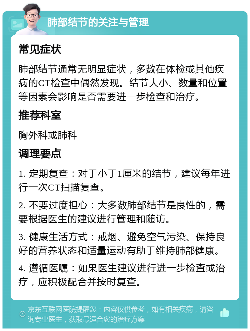 肺部结节的关注与管理 常见症状 肺部结节通常无明显症状，多数在体检或其他疾病的CT检查中偶然发现。结节大小、数量和位置等因素会影响是否需要进一步检查和治疗。 推荐科室 胸外科或肺科 调理要点 1. 定期复查：对于小于1厘米的结节，建议每年进行一次CT扫描复查。 2. 不要过度担心：大多数肺部结节是良性的，需要根据医生的建议进行管理和随访。 3. 健康生活方式：戒烟、避免空气污染、保持良好的营养状态和适量运动有助于维持肺部健康。 4. 遵循医嘱：如果医生建议进行进一步检查或治疗，应积极配合并按时复查。