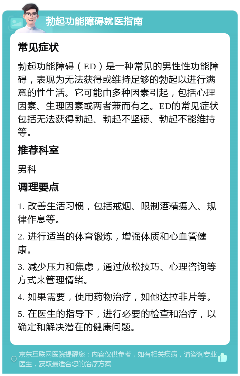 勃起功能障碍就医指南 常见症状 勃起功能障碍（ED）是一种常见的男性性功能障碍，表现为无法获得或维持足够的勃起以进行满意的性生活。它可能由多种因素引起，包括心理因素、生理因素或两者兼而有之。ED的常见症状包括无法获得勃起、勃起不坚硬、勃起不能维持等。 推荐科室 男科 调理要点 1. 改善生活习惯，包括戒烟、限制酒精摄入、规律作息等。 2. 进行适当的体育锻炼，增强体质和心血管健康。 3. 减少压力和焦虑，通过放松技巧、心理咨询等方式来管理情绪。 4. 如果需要，使用药物治疗，如他达拉非片等。 5. 在医生的指导下，进行必要的检查和治疗，以确定和解决潜在的健康问题。