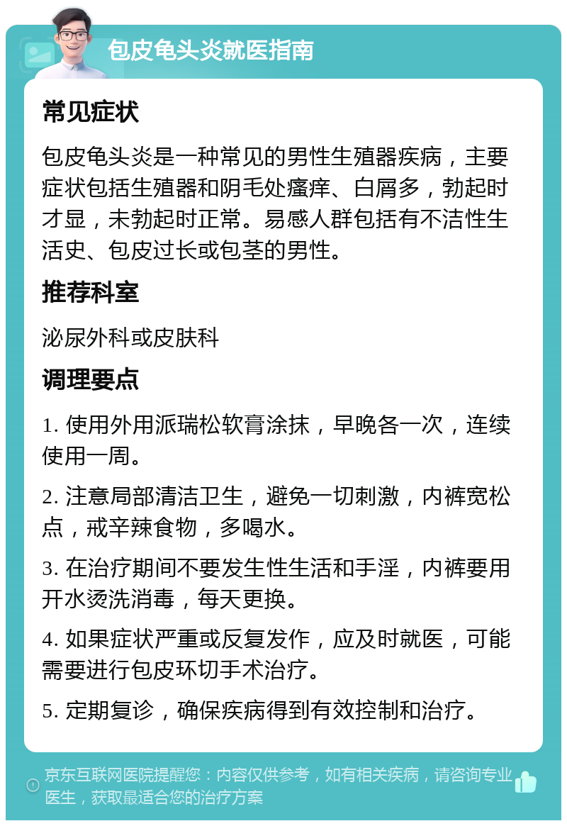 包皮龟头炎就医指南 常见症状 包皮龟头炎是一种常见的男性生殖器疾病，主要症状包括生殖器和阴毛处瘙痒、白屑多，勃起时才显，未勃起时正常。易感人群包括有不洁性生活史、包皮过长或包茎的男性。 推荐科室 泌尿外科或皮肤科 调理要点 1. 使用外用派瑞松软膏涂抹，早晚各一次，连续使用一周。 2. 注意局部清洁卫生，避免一切刺激，内裤宽松点，戒辛辣食物，多喝水。 3. 在治疗期间不要发生性生活和手淫，内裤要用开水烫洗消毒，每天更换。 4. 如果症状严重或反复发作，应及时就医，可能需要进行包皮环切手术治疗。 5. 定期复诊，确保疾病得到有效控制和治疗。