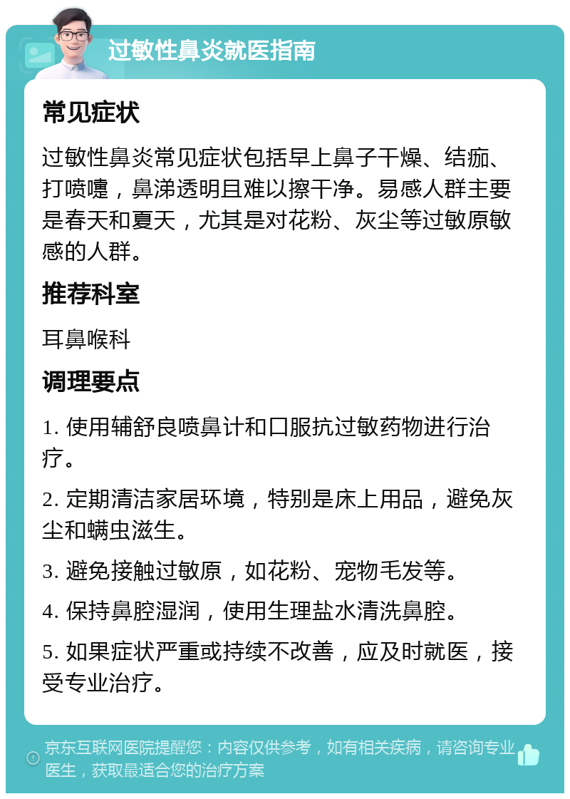 过敏性鼻炎就医指南 常见症状 过敏性鼻炎常见症状包括早上鼻子干燥、结痂、打喷嚏，鼻涕透明且难以擦干净。易感人群主要是春天和夏天，尤其是对花粉、灰尘等过敏原敏感的人群。 推荐科室 耳鼻喉科 调理要点 1. 使用辅舒良喷鼻计和口服抗过敏药物进行治疗。 2. 定期清洁家居环境，特别是床上用品，避免灰尘和螨虫滋生。 3. 避免接触过敏原，如花粉、宠物毛发等。 4. 保持鼻腔湿润，使用生理盐水清洗鼻腔。 5. 如果症状严重或持续不改善，应及时就医，接受专业治疗。