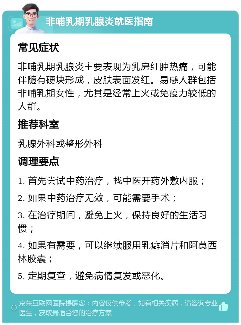 非哺乳期乳腺炎就医指南 常见症状 非哺乳期乳腺炎主要表现为乳房红肿热痛，可能伴随有硬块形成，皮肤表面发红。易感人群包括非哺乳期女性，尤其是经常上火或免疫力较低的人群。 推荐科室 乳腺外科或整形外科 调理要点 1. 首先尝试中药治疗，找中医开药外敷内服； 2. 如果中药治疗无效，可能需要手术； 3. 在治疗期间，避免上火，保持良好的生活习惯； 4. 如果有需要，可以继续服用乳癖消片和阿莫西林胶囊； 5. 定期复查，避免病情复发或恶化。