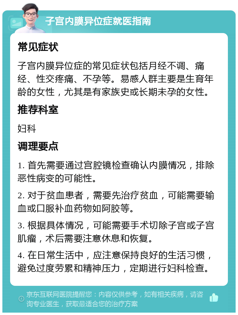 子宫内膜异位症就医指南 常见症状 子宫内膜异位症的常见症状包括月经不调、痛经、性交疼痛、不孕等。易感人群主要是生育年龄的女性，尤其是有家族史或长期未孕的女性。 推荐科室 妇科 调理要点 1. 首先需要通过宫腔镜检查确认内膜情况，排除恶性病变的可能性。 2. 对于贫血患者，需要先治疗贫血，可能需要输血或口服补血药物如阿胶等。 3. 根据具体情况，可能需要手术切除子宫或子宫肌瘤，术后需要注意休息和恢复。 4. 在日常生活中，应注意保持良好的生活习惯，避免过度劳累和精神压力，定期进行妇科检查。