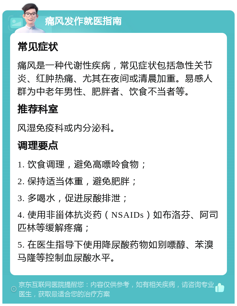 痛风发作就医指南 常见症状 痛风是一种代谢性疾病，常见症状包括急性关节炎、红肿热痛、尤其在夜间或清晨加重。易感人群为中老年男性、肥胖者、饮食不当者等。 推荐科室 风湿免疫科或内分泌科。 调理要点 1. 饮食调理，避免高嘌呤食物； 2. 保持适当体重，避免肥胖； 3. 多喝水，促进尿酸排泄； 4. 使用非甾体抗炎药（NSAIDs）如布洛芬、阿司匹林等缓解疼痛； 5. 在医生指导下使用降尿酸药物如别嘌醇、苯溴马隆等控制血尿酸水平。