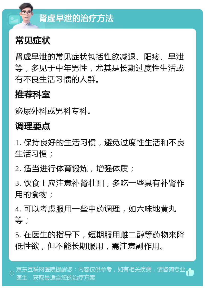 肾虚早泄的治疗方法 常见症状 肾虚早泄的常见症状包括性欲减退、阳痿、早泄等，多见于中年男性，尤其是长期过度性生活或有不良生活习惯的人群。 推荐科室 泌尿外科或男科专科。 调理要点 1. 保持良好的生活习惯，避免过度性生活和不良生活习惯； 2. 适当进行体育锻炼，增强体质； 3. 饮食上应注意补肾壮阳，多吃一些具有补肾作用的食物； 4. 可以考虑服用一些中药调理，如六味地黄丸等； 5. 在医生的指导下，短期服用雌二醇等药物来降低性欲，但不能长期服用，需注意副作用。